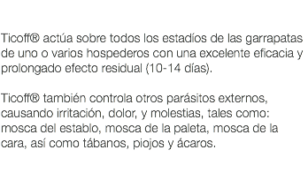  Ticoff® actúa sobre todos los estadíos de las garrapatas de uno o varios hospederos con una excelente eficacia y prolongado efecto residual (10-14 días). Ticoff® también controla otros parásitos externos, causando irritación, dolor, y molestias, tales como: mosca del establo, mosca de la paleta, mosca de la cara, así como tábanos, piojos y ácaros. 