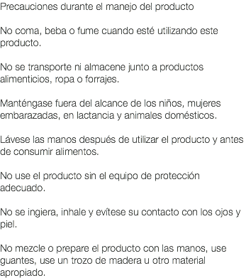 Precauciones durante el manejo del producto No coma, beba o fume cuando esté utilizando este producto. No se transporte ni almacene junto a productos alimenticios, ropa o forrajes. Manténgase fuera del alcance de los niños, mujeres embarazadas, en lactancia y animales domésticos. Lávese las manos después de utilizar el producto y antes de consumir alimentos. No use el producto sin el equipo de protección adecuado. No se ingiera, inhale y evítese su contacto con los ojos y piel. No mezcle o prepare el producto con las manos, use guantes, use un trozo de madera u otro material apropiado.