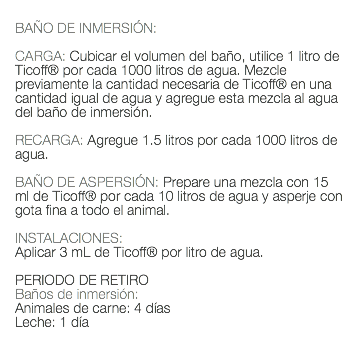  BAÑO DE INMERSIÓN: CARGA: Cubicar el volumen del baño, utilice 1 litro de Ticoff® por cada 1000 litros de agua. Mezcle previamente la cantidad necesaria de Ticoff® en una cantidad igual de agua y agregue esta mezcla al agua del baño de inmersión. RECARGA: Agregue 1.5 litros por cada 1000 litros de agua. BAÑO DE ASPERSIÓN: Prepare una mezcla con 15 ml de Ticoff® por cada 10 litros de agua y asperje con gota fina a todo el animal. INSTALACIONES: Aplicar 3 mL de Ticoff® por litro de agua. PERIODO DE RETIRO Baños de inmersión: Animales de carne: 4 días Leche: 1 día 