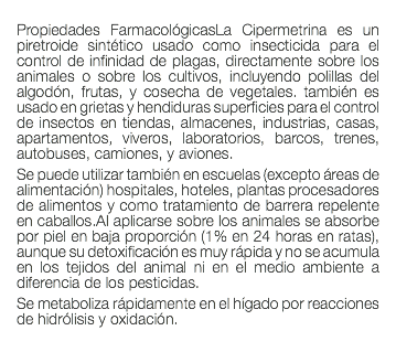  Propiedades FarmacológicasLa Cipermetrina es un piretroide sintético usado como insecticida para el control de infinidad de plagas, directamente sobre los animales o sobre los cultivos, incluyendo polillas del algodón, frutas, y cosecha de vegetales. también es usado en grietas y hendiduras superficies para el control de insectos en tiendas, almacenes, industrias, casas, apartamentos, viveros, laboratorios, barcos, trenes, autobuses, camiones, y aviones. Se puede utilizar también en escuelas (excepto áreas de alimentación) hospitales, hoteles, plantas procesadores de alimentos y como tratamiento de barrera repelente en caballos.Al aplicarse sobre los animales se absorbe por piel en baja proporción (1% en 24 horas en ratas), aunque su detoxificación es muy rápida y no se acumula en los tejidos del animal ni en el medio ambiente a diferencia de los pesticidas. Se metaboliza rápidamente en el hígado por reacciones de hidrólisis y oxidación. 