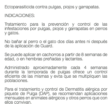  Ectoparasiticida contra pulgas, piojos y garrapatas. INDICACIONES: Tratamiento para la prevención y control de las infestaciones por pulgas, piojos y garrapatas en perros y gatos. No bañar al perro o el gato dos días antes ni después de la aplicación de Guard. Se puede aplicar en cachorros a partir de 8 semanas de edad, o en hembras preñadas y lactantes. Administrado aproximadamente cada 4 semanas durante la temporada de pulgas ofrece un control eficiente de las mismas y evita que se multipliquen las poblaciones. Para el tratamiento y control de Dermatitis alérgica por piquete de Pulga (DAP), se recomiendan aplicaciones mensuales en animales alérgicos y otros perros que con ellos convivan.