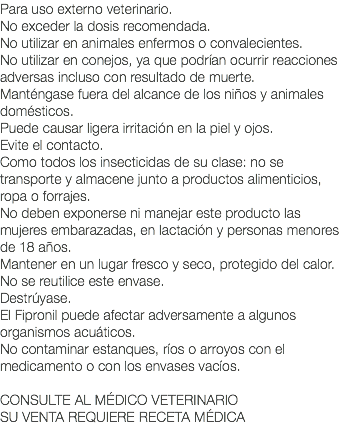 Para uso externo veterinario. No exceder la dosis recomendada. No utilizar en animales enfermos o convalecientes. No utilizar en conejos, ya que podrían ocurrir reacciones adversas incluso con resultado de muerte. Manténgase fuera del alcance de los niños y animales domésticos. Puede causar ligera irritación en la piel y ojos. Evite el contacto. Como todos los insecticidas de su clase: no se transporte y almacene junto a productos alimenticios, ropa o forrajes. No deben exponerse ni manejar este producto las mujeres embarazadas, en lactación y personas menores de 18 años. Mantener en un lugar fresco y seco, protegido del calor. No se reutilice este envase. Destrúyase. El Fipronil puede afectar adversamente a algunos organismos acuáticos. No contaminar estanques, ríos o arroyos con el medicamento o con los envases vacíos. CONSULTE AL MÉDICO VETERINARIO SU VENTA REQUIERE RECETA MÉDICA