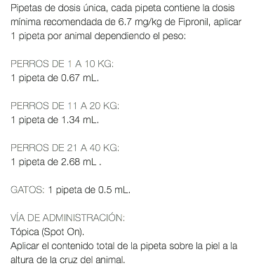 Pipetas de dosis única, cada pipeta contiene la dosis mínima recomendada de 6.7 mg/kg de Fipronil, aplicar 1 pipeta por animal dependiendo el peso: PERROS DE 1 A 10 KG: 1 pipeta de 0.67 mL. PERROS DE 11 A 20 KG: 1 pipeta de 1.34 mL. PERROS DE 21 A 40 KG: 1 pipeta de 2.68 mL . GATOS: 1 pipeta de 0.5 mL. VÍA DE ADMINISTRACIÓN: Tópica (Spot On). Aplicar el contenido total de la pipeta sobre la piel a la altura de la cruz del animal.