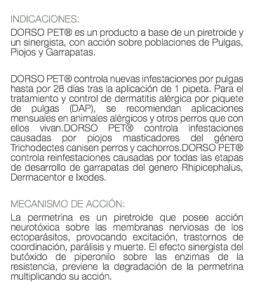  INDICACIONES: DORSO PET® es un producto a base de un piretroide y un sinergista, con acción sobre poblaciones de Pulgas, Piojos y Garrapatas. DORSO PET® controla nuevas infestaciones por pulgas hasta por 28 días tras la aplicación de 1 pipeta. Para el tratamiento y control de dermatitis alérgica por piquete de pulgas (DAP), se recomiendan aplicaciones mensuales en animales alérgicos y otros perros que con ellos vivan.DORSO PET® controla infestaciones causadas por piojos masticadores del género Trichodectes canisen perros y cachorros.DORSO PET® controla reinfestaciones causadas por todas las etapas de desarrollo de garrapatas del genero Rhipicephalus, Dermacentor e Ixodes. MECANISMO DE ACCIÓN: La permetrina es un piretroide que posee acción neurotóxica sobre las membranas nerviosas de los ectoparásitos, provocando excitación, trastornos de coordinación, parálisis y muerte. El efecto sinergista del butóxido de piperonilo sobre las enzimas de la resistencia, previene la degradación de la permetrina multiplicando su acción.