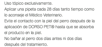 Uso tópico exclusivamente. Aplicar una pipeta cada 28 días tanto tiempo como lo aconseje el Médico Veterinario. Evite el contacto con la piel del perro después de la aplicación de DORSO PET® hasta que se absorba el producto en la piel. No bañar al perro dos días antes ni dos días después del tratamiento.