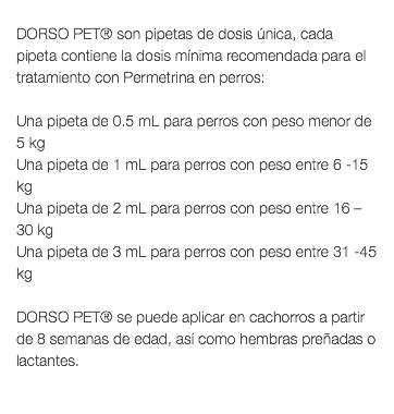  DORSO PET® son pipetas de dosis única, cada pipeta contiene la dosis mínima recomendada para el tratamiento con Permetrina en perros: Una pipeta de 0.5 mL para perros con peso menor de 5 kg Una pipeta de 1 mL para perros con peso entre 6 -15 kg Una pipeta de 2 mL para perros con peso entre 16 –30 kg Una pipeta de 3 mL para perros con peso entre 31 -45 kg DORSO PET® se puede aplicar en cachorros a partir de 8 semanas de edad, así como hembras preñadas o lactantes. 