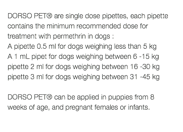  DORSO PET® are single dose pipettes, each pipette contains the minimum recommended dose for treatment with permethrin in dogs : A pipette 0.5 ml for dogs weighing less than 5 kg A 1 mL pipet for dogs weighing between 6 -15 kg pipette 2 ml for dogs weighing between 16 -30 kg pipette 3 ml for dogs weighing between 31 -45 kg DORSO PET® can be applied in puppies from 8 weeks of age, and pregnant females or infants. 