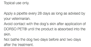 Topical use only. Apply a pipette every 28 days as long as advised by your veterinarian. Avoid contact with the dog's skin after application of DORSO PET® until the product is absorbed into the skin. Not bathe the dog two days before and two days after the treatment.