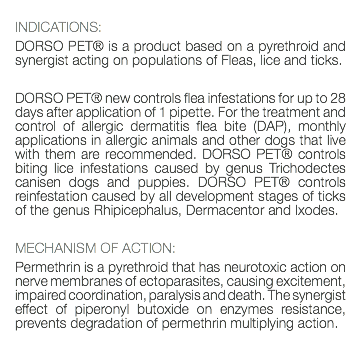  INDICATIONS: DORSO PET® is a product based on a pyrethroid and synergist acting on populations of Fleas, lice and ticks. DORSO PET® new controls flea infestations for up to 28 days after application of 1 pipette. For the treatment and control of allergic dermatitis flea bite (DAP), monthly applications in allergic animals and other dogs that live with them are recommended. DORSO PET® controls biting lice infestations caused by genus Trichodectes canisen dogs and puppies. DORSO PET® controls reinfestation caused by all development stages of ticks of the genus Rhipicephalus, Dermacentor and Ixodes. MECHANISM OF ACTION: Permethrin is a pyrethroid that has neurotoxic action on nerve membranes of ectoparasites, causing excitement, impaired coordination, paralysis and death. The synergist effect of piperonyl butoxide on enzymes resistance, prevents degradation of permethrin multiplying action. 