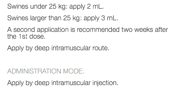 Swines under 25 kg: apply 2 mL. Swines larger than 25 kg: apply 3 mL. A second application is recommended two weeks after the 1st dose. Apply by deep intramuscular route. ADMINISTRATION MODE: Apply by deep intramuscular injection.