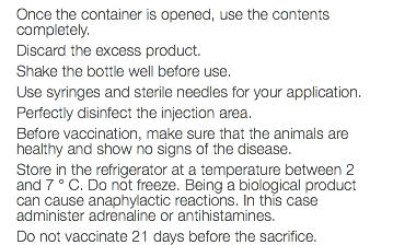 Once the container is opened, use the contents completely. Discard the excess product. Shake the bottle well before use. Use syringes and sterile needles for your application. Perfectly disinfect the injection area. Before vaccination, make sure that the animals are healthy and show no signs of the disease. Store in the refrigerator at a temperature between 2 and 7 ° C. Do not freeze. Being a biological product can cause anaphylactic reactions. In this case administer adrenaline or antihistamines. Do not vaccinate 21 days before the sacrifice.