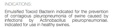 INDICATIONS: Emulsified Toxoid Bacterin indicated for the prevention of contagious pleuropneumonia of swine caused by infections by Actinobacillus pleuropneumoniae. Indicated for use in healthy swines.