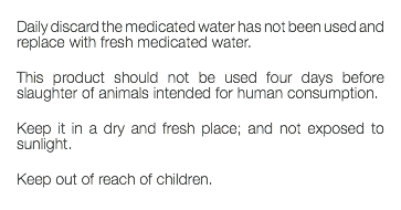  Daily discard the medicated water has not been used and replace with fresh medicated water. This product should not be used four days before slaughter of animals intended for human consumption. Keep it in a dry and fresh place; and not exposed to sunlight. Keep out of reach of children. 