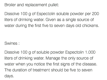 Broiler and replacement pullet: Dissolve 100 g of Espectolin soluble powder per 200 liters of drinking water. Given as a single source of water during the first five to seven days old chickens. Swines : Dissolve 100 g of soluble powder Espectolin 1.000 liters of drinking water. Manage the only source of water when you notice the first signs of the disease. The duration of treatment should be five to seven days.