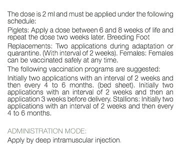  The dose is 2 ml and must be applied under the following schedule: Piglets: Apply a dose between 6 and 8 weeks of life and repeat the dose two weeks later. Breeding Foot Replacements: Two applications during adaptation or quarantine. (With interval of 2 weeks). Females: Females can be vaccinated safely at any time. The following vaccination programs are suggested: Initially two applications with an interval of 2 weeks and then every 4 to 6 months. (bed sheet). Initially two applications with an interval of 2 weeks and then an application 3 weeks before delivery. Stallions: Initially two applications with an interval of 2 weeks and then every 4 to 6 months. ADMINISTRATION MODE: Apply by deep intramuscular injection. 