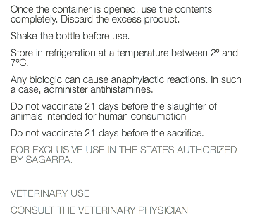 Once the container is opened, use the contents completely. Discard the excess product. Shake the bottle before use. Store in refrigeration at a temperature between 2º and 7ºC. Any biologic can cause anaphylactic reactions. In such a case, administer antihistamines. Do not vaccinate 21 days before the slaughter of animals intended for human consumption Do not vaccinate 21 days before the sacrifice. FOR EXCLUSIVE USE IN THE STATES AUTHORIZED BY SAGARPA. VETERINARY USE CONSULT THE VETERINARY PHYSICIAN 