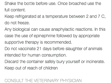 Shake the bottle before use. Once broached use the full content. Keep refrigerated at a temperature between 2 and 7 C, do not freeze. Any biological can cause anaphylactic reactions. In this case the use of epinephrine followed by appropriate supportive therapy is recommended. Do not vaccinate 21 days before slaughter of animals intended for human consumption. Discard the container safely bury yourself or incinerate. Keep out of reach of children CONSULT THE VETERINARY PHYSICIAN