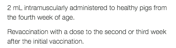 2 mL intramuscularly administered to healthy pigs from the fourth week of age. Revaccination with a dose to the second or third week after the initial vaccination.