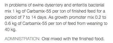 In problems of swine dysentery and enteritis bacterial mix 1 kg of Carbamix-55 per ton of finished feed for a period of 7 to 14 days. As growth promoter mix 0.2 to 0.6 kg of Carbamix-55 per ton of feed from weaning to 40 kg. ADMINISTRATION: Oral mixed with the finished food.