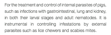 For the treatment and control of internal parasites of pigs, such as infections with gastrointestinal, lung and kidney, in both their larval stages and adult nematodes. It is instrumental in controlling infestations by external parasites such as lice chewers and scabies mites.