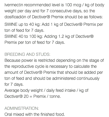 Ivermectin recommended level is 100 mcg / kg of body weight per day and for 7 consecutive days, so the dosificadión of Dectiver® Premix should be as follows: SWINE up to 40 kg: Add 1 kg of Dectiver® Premix per ton of feed for 7 days. SWINE 40 to 100 kg: Adding 1.2 kg of Dectiver® Premix per ton of feed for 7 days. BREEDING AND STUDS: Because power is restricted depending on the stage of the reproductive cycle is necessary to calculate the amount of Dectiver® Premix that should be added per ton of feed and should be administered continuously for 7 days. Average body weight / daily feed intake / kg of Dectiver® 20 = Premix / tonne. ADMINISTRATION: Oral mixed with the finished food.