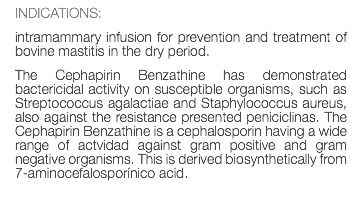 INDICATIONS: intramammary infusion for prevention and treatment of bovine mastitis in the dry period. The Cephapirin Benzathine has demonstrated bactericidal activity on susceptible organisms, such as Streptococcus agalactiae and Staphylococcus aureus, also against the resistance presented peniciclinas. The Cephapirin Benzathine is a cephalosporin having a wide range of actvidad against gram positive and gram negative organisms. This is derived biosynthetically from 7-aminocefalosporínico acid. 