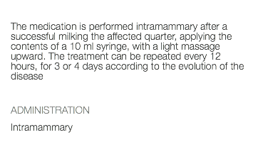  The medication is performed intramammary after a successful milking the affected quarter, applying the contents of a 10 ml syringe, with a light massage upward. The treatment can be repeated every 12 hours, for 3 or 4 days according to the evolution of the disease ADMINISTRATION Intramammary 