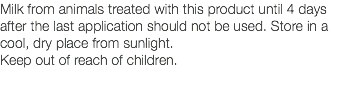 Milk from animals treated with this product until 4 days after the last application should not be used. Store in a cool, dry place from sunlight. Keep out of reach of children. 