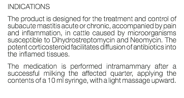 INDICATIONS The product is designed for the treatment and control of subacute mastitis acute or chronic, accompanied by pain and inflammation, in cattle caused by microorganisms susceptible to Dihydrostreptomycin and Neomycin. The potent corticosteroid facilitates diffusion of antibiotics into the inflamed tissues. The medication is performed intramammary after a successful milking the affected quarter, applying the contents of a 10 ml syringe, with a light massage upward. 