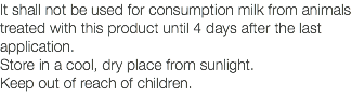 It shall not be used for consumption milk from animals treated with this product until 4 days after the last application. Store in a cool, dry place from sunlight. Keep out of reach of children. 