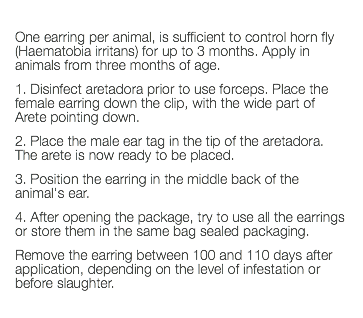  One earring per animal, is sufficient to control horn fly (Haematobia irritans) for up to 3 months. Apply in animals from three months of age. 1. Disinfect aretadora prior to use forceps. Place the female earring down the clip, with the wide part of Arete pointing down. 2. Place the male ear tag in the tip of the aretadora. The arete is now ready to be placed. 3. Position the earring in the middle back of the animal's ear. 4. After opening the package, try to use all the earrings or store them in the same bag sealed packaging. Remove the earring between 100 and 110 days after application, depending on the level of infestation or before slaughter. 