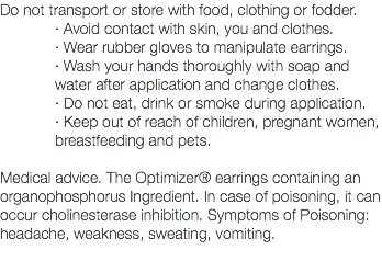 Do not transport or store with food, clothing or fodder. · Avoid contact with skin, you and clothes. · Wear rubber gloves to manipulate earrings. · Wash your hands thoroughly with soap and water after application and change clothes. · Do not eat, drink or smoke during application. · Keep out of reach of children, pregnant women, breastfeeding and pets. Medical advice. The Optimizer® earrings containing an organophosphorus Ingredient. In case of poisoning, it can occur cholinesterase inhibition. Symptoms of Poisoning: headache, weakness, sweating, vomiting. 