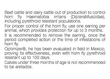  Beef cattle and dairy cattle out of production to control horn fly Haematobia irritans (DípteraMuscidae), including pyrethroid resistant populations. For proper control of the horn fly, use one earring per animal, which provides protection for up to 3 months. It is recommended to remove the earring, once the period completed action or the time of infestations of horn fly. Optimizer®, he has been evaluated in field in Mexico, proving its effectiveness, even with horn fly pyrethroid resistant up to 100 days. Calves under three months of age is not recommended to be aretados. 