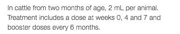 In cattle from two months of age, 2 mL per animal. Treatment includes a dose at weeks 0, 4 and 7 and booster doses every 6 months.