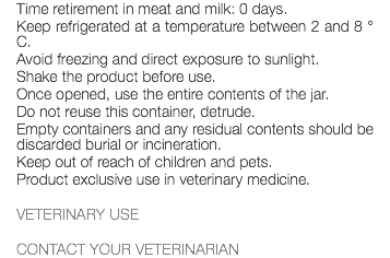 Time retirement in meat and milk: 0 days. Keep refrigerated at a temperature between 2 and 8 ° C. Avoid freezing and direct exposure to sunlight. Shake the product before use. Once opened, use the entire contents of the jar. Do not reuse this container, detrude. Empty containers and any residual contents should be discarded burial or incineration. Keep out of reach of children and pets. Product exclusive use in veterinary medicine. VETERINARY USE CONTACT YOUR VETERINARIAN