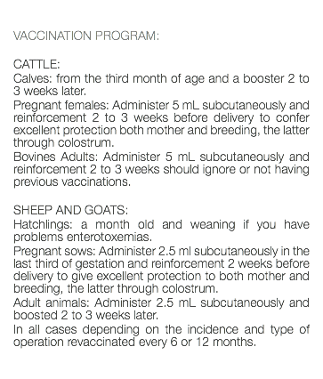  VACCINATION PROGRAM: CATTLE: Calves: from the third month of age and a booster 2 to 3 weeks later. Pregnant females: Administer 5 mL subcutaneously and reinforcement 2 to 3 weeks before delivery to confer excellent protection both mother and breeding, the latter through colostrum. Bovines Adults: Administer 5 mL subcutaneously and reinforcement 2 to 3 weeks should ignore or not having previous vaccinations. SHEEP AND GOATS: Hatchlings: a month old and weaning if you have problems enterotoxemias. Pregnant sows: Administer 2.5 ml subcutaneously in the last third of gestation and reinforcement 2 weeks before delivery to give excellent protection to both mother and breeding, the latter through colostrum. Adult animals: Administer 2.5 mL subcutaneously and boosted 2 to 3 weeks later. In all cases depending on the incidence and type of operation revaccinated every 6 or 12 months. 