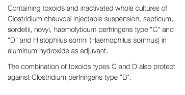 Containing toxoids and inactivated whole cultures of Clostridium chauvoei injectable suspension, septicum, sordellii, novyi, haemolyticum perfringens type "C" and "D" and Histophilus somni (Haemophilus somnus) in aluminum hydroxide as adjuvant. The combination of toxoids types C and D also protect against Clostridium perfringens type "B". 