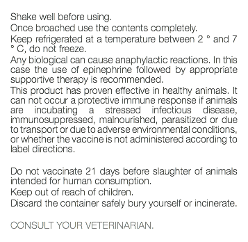  Shake well before using. Once broached use the contents completely. Keep refrigerated at a temperature between 2 ° and 7 ° C, do not freeze. Any biological can cause anaphylactic reactions. In this case the use of epinephrine followed by appropriate supportive therapy is recommended. This product has proven effective in healthy animals. It can not occur a protective immune response if animals are incubating a stressed infectious disease, immunosuppressed, malnourished, parasitized or due to transport or due to adverse environmental conditions, or whether the vaccine is not administered according to label directions. Do not vaccinate 21 days before slaughter of animals intended for human consumption. Keep out of reach of children. Discard the container safely bury yourself or incinerate. CONSULT YOUR VETERINARIAN. 