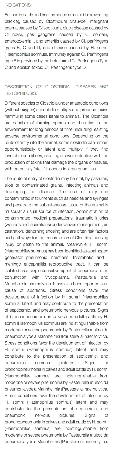 INDICATIONS: For use in cattle and healthy sheep as an aid in preventing blackleg caused by Clostridium chauvoei, malignant edema caused by Cl septicum, black disease caused by Cl novyi, gas gangrene caused by Cl sordellii, enterotoxemia... and enteritis caused by Cl. perfringens types B, C and D, and disease caused by H. somni (Haemophilus somnus). Immunity against Cl. Perfringens type B is provided by the beta toxoid Cl. Perfringens Type C and epsilon toxoid Cl. Perfringens type D. DESCRIPTION OF CLOSTRIDIAL DISEASES AND HISTOPHILOSIS: Different species of Clostridia under anaerobic conditions (without oxygen) are able to multiply and produce toxins harmful in some cases lethal to animals. The Clostridia are capable of forming spores and thus live in the environment for long periods of time, including resisting adverse environmental conditions. Depending on the route of entry into the animal, some clostridia can remain opportunistically or latent and multiply if they find favorable conditions, creating a severe infection with the production of toxins that damage the organs or tissues, with potentially fatal if it occurs in large quantities . The route of entry of clostridia may be oral, by pastures, silos or contaminated grains, infecting animals and developing the disease. The use of dirty and contaminated instruments such as needles and syringes and penetrate the subcutaneous tissue of the animal is muscular a usual source of infection. Administration of contaminated medical preparations, traumatic injuries (wounds and lacerations) or derivatives management, as castration, dehorning shoeing and are often risk factors and pathways for the transmission of Clostridia causing injury or death to the animal. Meanwhile, H. somni (Haemophilus somnus) has been identified as a pathogen generator pneumonic infections, thrombotic and I meningo encephalitis reproductive tract. It can be isolated as a single causative agent of pneumonia or in conjunction with Mycoplasma, Pasteurella and Mannheimia haemolytica. It has also been reported as a cause of abortions. Stress conditions favor the development of infection by H. somni (Haemophilus somnus) latent and may contribute to the presentation of septicemic, and pneumonic nervous pictures. Signs of bronchopneumonia in calves and adult cattle by H. somni (Haemophilus somnus) are indistinguishable from moderate or severe pneumonia by Pasteurella multocida pneumonia ydela Mannheimia (Pausterella) haemolytica. Stress conditions favor the development of infection by H. somni (Haemophilus somnus) latent and may contribute to the presentation of septicemic, and pneumonic nervous pictures. Signs of bronchopneumonia in calves and adult cattle by H. somni (Haemophilus somnus) are indistinguishable from moderate or severe pneumonia by Pasteurella multocida pneumonia ydela Mannheimia (Pausterella) haemolytica. Stress conditions favor the development of infection by H. somni (Haemophilus somnus) latent and may contribute to the presentation of septicemic, and pneumonic nervous pictures. Signs of bronchopneumonia in calves and adult cattle by H. somni (Haemophilus somnus) are indistinguishable from moderate or severe pneumonia by Pasteurella multocida pneumonia ydela Mannheimia (Pausterella) haemolytica. 