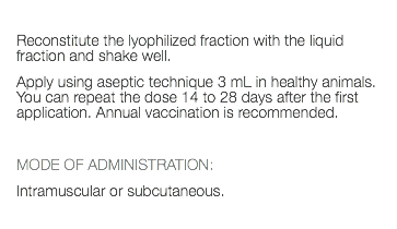  Reconstitute the lyophilized fraction with the liquid fraction and shake well. Apply using aseptic technique 3 mL in healthy animals. You can repeat the dose 14 to 28 days after the first application. Annual vaccination is recommended. MODE OF ADMINISTRATION: Intramuscular or subcutaneous. 