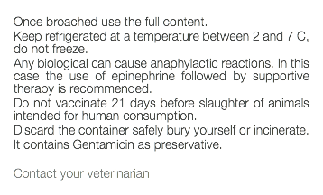  Once broached use the full content. Keep refrigerated at a temperature between 2 and 7 C, do not freeze. Any biological can cause anaphylactic reactions. In this case the use of epinephrine followed by supportive therapy is recommended. Do not vaccinate 21 days before slaughter of animals intended for human consumption. Discard the container safely bury yourself or incinerate. It contains Gentamicin as preservative. Contact your veterinarian 