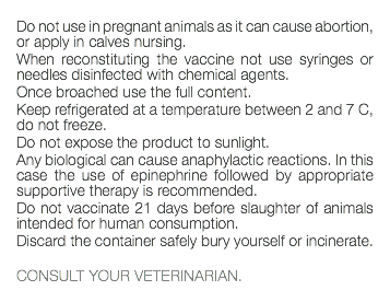  Do not use in pregnant animals as it can cause abortion, or apply in calves nursing. When reconstituting the vaccine not use syringes or needles disinfected with chemical agents. Once broached use the full content. Keep refrigerated at a temperature between 2 and 7 C, do not freeze. Do not expose the product to sunlight. Any biological can cause anaphylactic reactions. In this case the use of epinephrine followed by appropriate supportive therapy is recommended. Do not vaccinate 21 days before slaughter of animals intended for human consumption. Discard the container safely bury yourself or incinerate. CONSULT YOUR VETERINARIAN. 