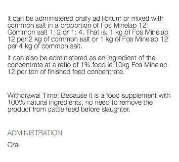  It can be administered orally ad libitum or mixed with common salt in a proportion of Fos Minelap 12: Common salt 1: 2 or 1: 4. That is, 1 kg of Fos Minelap 12 per 2 kg of common salt or 1 kg of Fos Minelap 12 per 4 kg of common salt. It can also be administered as an ingredient of the concentrate at a ratio of 1% food ie 10kg Fos Minelap 12 per ton of finished feed concentrate. Withdrawal Time: Because it is a food supplement with 100% natural ingredients, no need to remove the product from cattle feed before slaughter. ADMINISTRATION: Oral 