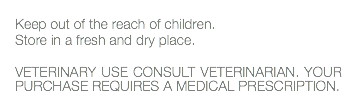  Keep out of the reach of children. Store in a fresh and dry place. VETERINARY USE CONSULT VETERINARIAN. YOUR PURCHASE REQUIRES A MEDICAL PRESCRIPTION. 