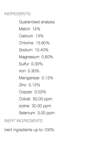  INGREDIENTS: Guaranteed analysis Match 12% Calcium 13% Chlorine 15.60% Sodium 10.40% Magnesium 0.60% Sulfur 0.30% Iron 0.30% Manganese 0.12% Zinc 0.12% Copper 0.03% Cobalt 50.00 ppm iodine 30.00 ppm Selenium 3.00 ppm INERT INGREDIENTS Inert ingredients up to 100% 