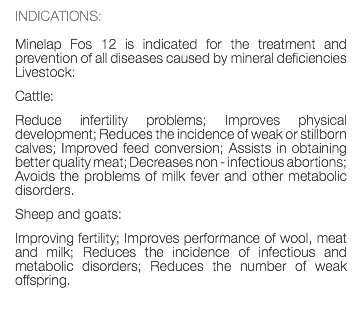 INDICATIONS: Minelap Fos 12 is indicated for the treatment and prevention of all diseases caused by mineral deficiencies Livestock: Cattle: Reduce infertility problems; Improves physical development; Reduces the incidence of weak or stillborn calves; Improved feed conversion; Assists in obtaining better quality meat; Decreases non - infectious abortions; Avoids the problems of milk fever and other metabolic disorders. Sheep and goats: Improving fertility; Improves performance of wool, meat and milk; Reduces the incidence of infectious and metabolic disorders; Reduces the number of weak offspring. 