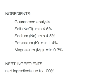  INGREDIENTS: Guaranteed analysis Salt (NaCl) min 4.6% Sodium (Na) min 4.5% Potassium (K) min 1.4% Magnesium (Mg) min 0.3% INERT INGREDIENTS Inert ingredients up to 100% 