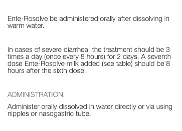  Ente-Rosolve be administered orally after dissolving in warm water. In cases of severe diarrhea, the treatment should be 3 times a day (once every 8 hours) for 2 days. A seventh dose Ente-Rosolve milk added (see table) should be 8 hours after the sixth dose. ADMINISTRATION: Administer orally dissolved in water directly or via using nipples or nasogastric tube. 