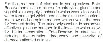 For the treatment of diarrhea in young calves. Ente-Rosolve contains a mixture of electrolytes, glucose and vegetable mucopolysaccharide which when dissolved in water forms a gel which permits the release of nutrients is a slow and complete manner which avoids the need for frequent dosing. The mucopolysaccharide has proven effective in glucose transport in the intestine which allows for better absorption. Ente-Rosolve is effective in reducing the duration, frequency and severity of diarreaen affected animals. 