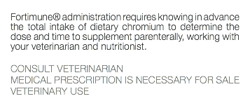  Fortimune® administration requires knowing in advance the total intake of dietary chromium to determine the dose and time to supplement parenterally, working with your veterinarian and nutritionist. CONSULT VETERINARIAN MEDICAL PRESCRIPTION IS NECESSARY FOR SALE VETERINARY USE 